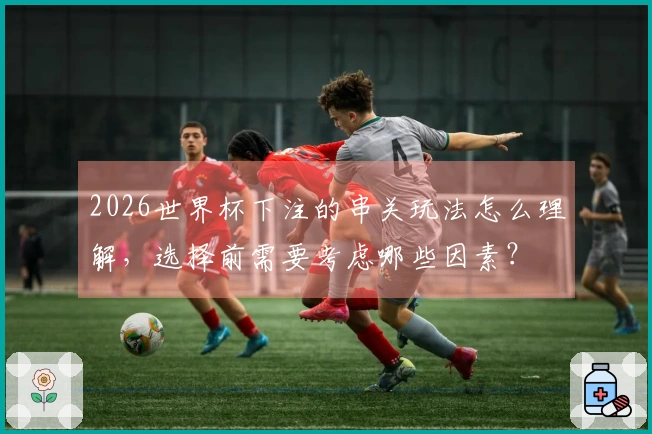 2026世界杯下注的串关玩法怎么理解，选择前需要考虑哪些因素？