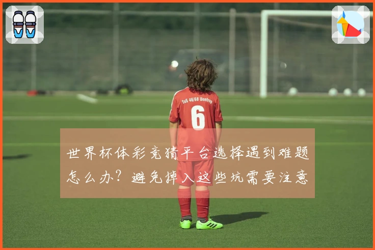 世界杯体彩竞猜平台选择遇到难题怎么办？避免掉入这些坑需要注意的体彩规则细节