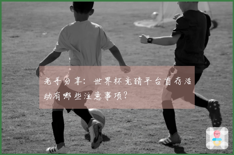 老手分享：世界杯竞猜平台首存活动有哪些注意事项？