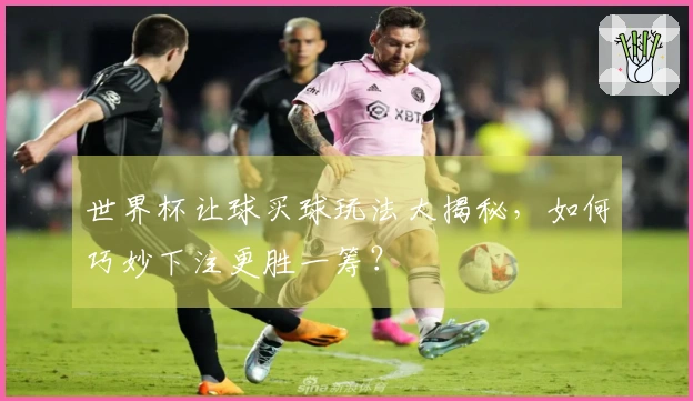 世界杯让球买球玩法大揭秘，如何巧妙下注更胜一筹？