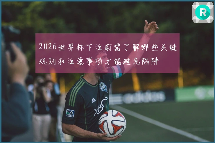 2026世界杯下注前需了解哪些关键规则和注意事项才能避免陷阱